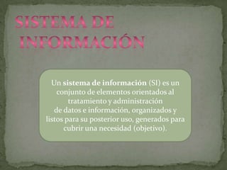 Sistema de información Un sistema de información (SI) es un conjunto de elementos orientados al tratamiento y administración de datos e información, organizados y listos para su posterior uso, generados para cubrir una necesidad (objetivo). 