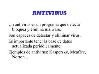 ANTIVIRUS Un antivirus es un programa que detecta bloquea y elimina malware. Son capaces de detectar y eliminar virus. Es importante tener la base de datos actualizada periódicamente. Ejemplos de antivirus: Kaspersky, Mcaffee, Norton... 