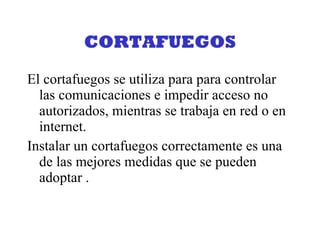 CORTAFUEGOS El cortafuegos se utiliza para para controlar las comunicaciones e impedir acceso no autorizados, mientras se trabaja en red o en internet. Instalar un cortafuegos correctamente es una de las mejores medidas que se pueden adoptar . 