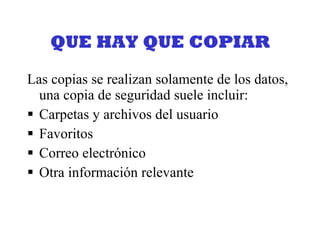 QUE HAY QUE COPIAR Las copias se realizan solamente de los datos, una copia de seguridad suele incluir: Carpetas y archivos del usuario Favoritos Correo electrónico Otra información relevante 