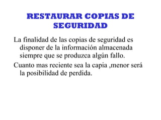 RESTAURAR COPIAS DE SEGURIDAD La finalidad de las copias de seguridad es disponer de la información almacenada siempre que se produzca algún fallo. Cuanto mas reciente sea la capia ,menor será la posibilidad de perdida. 