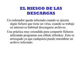 EL RIESGO DE LAS DESCARGAS Un ordenador queda infectado cuando se ejecuta algún fichero que tiene un virus, cuando se trabaja en internet es habitual descargarse archivos. Una práctica muy extendida para compartir ficheros utilizando programas son eMule eDonkey .Esto es arriesgado ya que cualquiera puede renombrar un archivo infectado. 