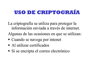 USO DE CRIPTOGRAÍA La criptografía se utiliza para proteger la información enviada a través de internet. Algunas de las ocasiones en que se utilizan:  Cuando se navega por intenet Al utilizar certificados Si se encripta el correo electrónico 