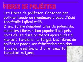 FIBRES DE POLIÉSTER Les fibres de polièster s'obtenen per polimerització de monòmers a base d'àcid tereftàlic i glicol etilè. D'una forma semblant a les de poliamida, aquestes fibres s'han popularitzat pels noms de les dues primeres aparegudes al mercat: Terylene i el tergal. Les fibres de polièster poden ser fabricades amb dos tipus de resistència: d'alta tenacitat i de tenacitat mitjana. 