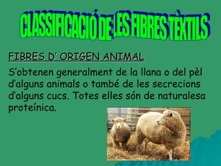 FIBRES D’ ORIGEN ANIMAL CLASSIFICACIÓ DE LES FIBRES TÈXTILS S’obtenen generalment de la llana o del pèl d’alguns animals o també de les secrecions d’alguns cucs. Totes elles són de naturalesa proteínica.   