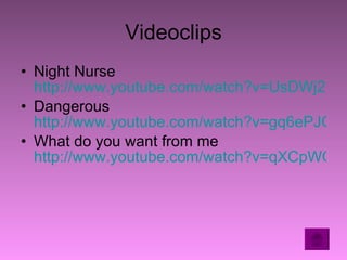 Videoclips Night Nurse  http://www.youtube.com/watch?v=UsDWj2NhInc Dangerous  http://www.youtube.com/watch?v=gq6ePJGUPiw&feature=channel What do you want from me  http://www.youtube.com/watch?v=qXCpWQHe82c&feature=related 