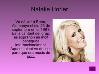 Natalie Horler Va nèixer a Bonn, Alemanya el dia 23 de septembre en el 1981. Es la cantant del grup, es soprano i es molt coneguda internacionalment. Aquest talent ve del seu pare que era music de jazz. 