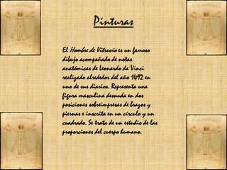 PinturasEl Hombre de Vitruvio es un famoso dibujo acompañado de notas anatómicas de Leonardo da Vinci realizado alrededor del año 1492 en uno de sus diarios. Representa una figura masculina desnuda en dos posiciones sobreimpresas de brazos y piernas e inscrita en un círculo y un cuadrado. Se trata de un estudio de las proporciones del cuerpo humano.