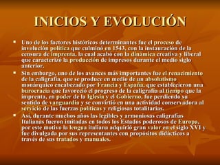 INICIOS Y EVOLUCIÓN Uno de los factores históricos determinantes fue el  proceso  de involución  política  que culminó en 1543, con la instauración de la censura de  imprenta , la cual acabó con la  dinámica  creativa y liberal que caracterizó la  producción  de impresos durante el medio siglo anterior. Sin embargo, uno de los avances más importantes fue  el renacimiento  de la caligrafía, que se produce en medio de un  absolutismo  monárquico encabezado por  Francia  y  España , que establecieron una  burocracia  que favoreció el progreso de la caligrafía al  tiempo  que la imprenta, en  poder  de la  Iglesia  y el  Gobierno , fue perdiendo su sentido de  vanguardia  y se convirtió en una actividad conservadora al  servicio  de las fuerzas  políticas  y religiosas totalitarias. Así, durante muchos años las legibles y armoniosas caligrafías Italianas fueron imitadas en todos los Estados poderosos de  Europa , por este motivo la  lengua  italiana adquirió gran  valor  en el siglo XVI y fue divulgada por sus representantes con propósitos didácticos a través de sus  tratados  y  manuales . 