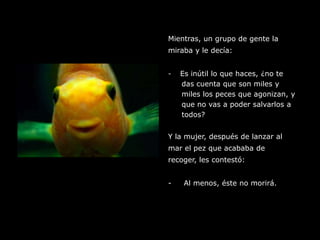 Mientras, un grupo de gente lamiraba y le decía:Es inútil lo que haces, ¿no tedas cuenta que son miles y miles los peces que agonizan, y que no vas a poder salvarlos a todos?Y la mujer, después de lanzar almar el pez que acababa de recoger, les contestó:-     Al menos, éste no morirá.