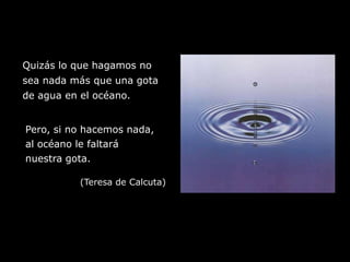 Quizás lo que hagamos nosea nada más que una gotade agua en el océano.Pero, si no hacemos nada,al océano le faltaránuestra gota.(Teresa de Calcuta)
