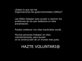 ¿Sabes lo que son lasOrganizaciones No-gubernamentales (ONGs)?Las ONGs trabajan para ayudar a resolver losproblemas de los que hablamos en éstapresentación.Puedes colaborar con ellas haciéndote soci@.Muchas personas trabajan en ellasvoluntariamente, para ayudaren la construcción de un mundo más justo.HAZTE VOLUNTARI@