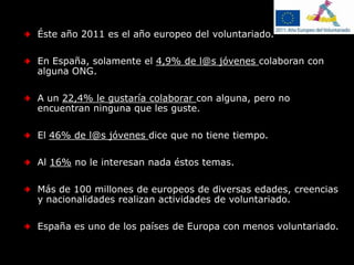 Éste año 2011 es el año europeo del voluntariado.En España, solamente el 4,9% de l@s jóvenes colaboran con alguna ONG.A un 22,4% le gustaría colaborar con alguna, pero no encuentran ninguna que les guste.El 46% de l@s jóvenes dice que no tiene tiempo.Al 16% no le interesan nada éstos temas.Más de 100 millones de europeos de diversas edades, creencias y nacionalidades realizan actividades de voluntariado.España es uno de los países de Europa con menos voluntariado.