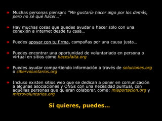 Muchas personas piensan: “Me gustaría hacer algo por los demás, pero no sé qué hacer…”Hay muchas cosas que puedes ayudar a hacer solo con una conexión a internet desde tu casa…Puedes apoyar con tu firma, campañas por una causa justa…Puedes encontrar una oportunidad de voluntariado en persona o virtual en sitios cómo hacesfalta.orgPuedes ayudar compartiendo información a través de soluciones.orgo cibervoluntarios.orgIncluso existen sitios web que se dedican a poner en comunicación a algunas asociaciones y ONGs con una necesidad puntual, con aquellas personas que quieran colaborar, como: miaportacion.org y microvoluntarios.orgSi quieres, puedes…