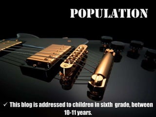 POPULATIONThis blog isaddressedtochildren in sixth  grade, between 10-11 years.Environment and methodology The students are beginners and the idea of the blog Is to reinforce their independents skills of reading, listening, writing and speaking by developing afterschool work. TOPICThestudentwillbeabletolearnThe use of: Another, the other and the others and some names of musical instruments.