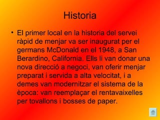 Historia El primer local en la historia del servei ràpid de menjar va ser inaugurat per el germans McDonald en el 1948, a San Berardino, California. Ells li van donar una nova direcció a negoci, van oferir menjar preparat i servida a alta velocitat, i a demes van modernitzar el sistema de la època: van reemplaçar el rentavaixelles per tovallons i bosses de paper.  