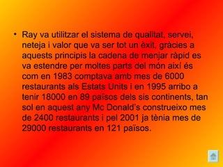 Ray va utilitzar el sistema de qualitat, servei, neteja i valor que va ser tot un èxit, gràcies a aquests principis la cadena de menjar ràpid es va estendre per moltes parts del món així és com en 1983 comptava amb mes de 6000 restaurants als Estats Units i en 1995 arribo a tenir 18000 en 89 països dels sis continents, tan sol en aquest any Mc Donald’s construeixo mes de 2400 restaurants i pel 2001 ja tènia mes de 29000 restaurants en 121 països. 