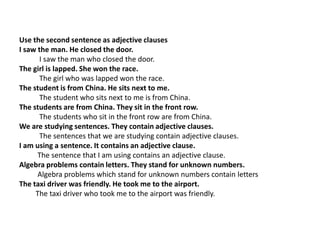 Use the second sentence as adjective clausesI saw the man. He closed the door.           I saw the man who closed the door.The girl is lapped. She won the race.           The girl who was lapped won the race.The student is from China. He sits next to me.The student who sits next to me is from China.The students are from China. They sit in the front row.           The students who sit in the front row are from China.We are studying sentences. They contain adjective clauses.The sentences that we are studying contain adjective clauses.I am using a sentence. It contains an adjective clause.          The sentence that I am using contains an adjective clause.Algebra problems contain letters. They stand for unknown numbers.Algebra problems which stand for unknown numbers contain lettersThe taxi driver was friendly. He took me to the airport.The taxi driver who took me to the airport was friendly.    ,[object Object]