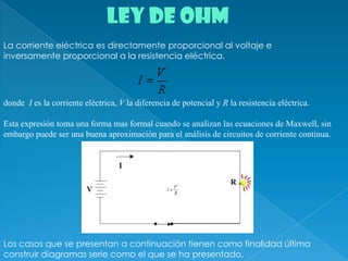 LEY DE OHMLa corriente eléctrica es directamente proporcional al voltaje e inversamente proporcional a la resistencia eléctrica.donde  I es la corriente eléctrica, V la diferencia de potencial y R la resistencia eléctrica.   Esta expresión toma una forma mas formal cuando se analizan las ecuaciones de Maxwell, sin embargo puede ser una buena aproximación para el análisis de circuitos de corriente continua. Los casos que se presentan a continuación tienen como finalidad última construir diagramas serie como el que se ha presentado.