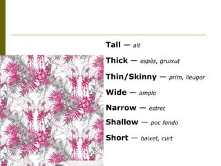 Tall  —  alt Thick  —  espès, gruixut Thin/Skinny  —  prim, lleuger Wide  —  ample   Narrow  —  estret Shallow  —  poc fondo Short  —  baixet, curt 