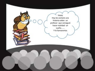 !Hola¡ Hoy les contare una historia sobre  un profesor  que consiguió  hacer realidad  un sueño……. Y lo llamaremos  