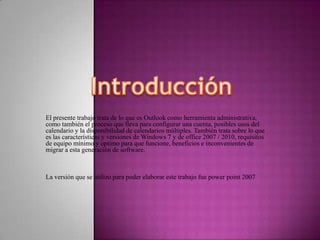 IntroducciónEl presente trabajo trata de lo que es Outlook como herramienta administrativa, como también el proceso que lleva para configurar una cuenta, posibles usos del calendario y la disponibilidad de calendarios múltiples. También trata sobre lo que es las características y versiones de Windows 7 y de office 2007 / 2010, requisitos de equipo mínimo y optimo para que funcione, beneficios e inconvenientes de migrar a esta generación de software.La versión que se utilizo para poder elaborar este trabajo fue power point 2007
