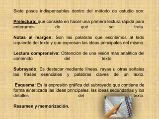 Siete pasos indispensables dentro del método de estudio son: Prelectura: que consiste en hacer una primera lectura rápida para enterarnos de qué se trata. Notas al margen: Son las palabras que escribimos al lado izquierdo del texto y que expresan las ideas principales del mismo. Lectura comprensiva: Obtención de una visión más analítica del contenido del texto .Subrayado: Es destacar mediante líneas, rayas u otras señales las frases esenciales y palabras claves de un texto.  Esquema: Es la expresión gráfica del subrayado que contiene de forma sintetizada las ideas principales, las ideas secundarias y los detalles del texto. Resumen y memorización.