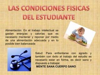 LAS CONDICIONES FISICAS DEL ESTUDIANTEAlimentación: En el trabajo intelectual se gastan energías y calorías que es necesario mantener y reponer por medio de una alimentación adecuada y en lo posible bien balanceadaSalud: Para enfrentarse con agrado y también con éxito al trabajo del estudio es necesario estar en forma, es decir sano y dispuesto a trabajar. ¨MENTE SANA CUERPO SANO¨
