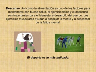 Descanso: Así como la alimentación es uno de los factores para mantenerse con buena salud, el ejercicio físico y el descanso son importantes para el bienestar y desarrollo del cuerpo. Los ejercicios musculares ayudan a despejar la mente y a descansar de la fatiga mental.El deporte es lo más indicado.