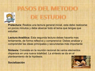 PASOS DEL METODO DE ESTUDIOPrelectura: Realiza una lectura general inicial, esta debe realizarse en pocos minutos y debe abarcar todo el tema que tengas que estudiar.Lectura Analítica: Esta segunda lectura debes hacerla mas lentamente, de forma reflexiva y comprensiva· Debes analizar y comprender las ideas principales y secundarias más importanteSíntesis: Consiste en la reunión racional de varios elementos dispersos en una nueva totalidad. La síntesis se da en el planteamiento de la hipótesis.Socialización