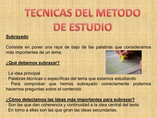 TECNICAS DEL METODODE ESTUDIOSubrayadoConsiste en poner una raya de bajo de las palabras que consideramos más importantes de un tema.¿Qué debemos subrayar?· La idea principal· Palabras técnicas o específicas del tema que estamos estudiando· Para comprobar que hemos subrayado correctamente podemos hacernos preguntas sobre el contenido¿Cómo detectamos las ideas más importantes para subrayar?· Son las que dan coherencia y continuidad a la idea central del texto· En torno a ellas son las que giran las ideas secundarias.