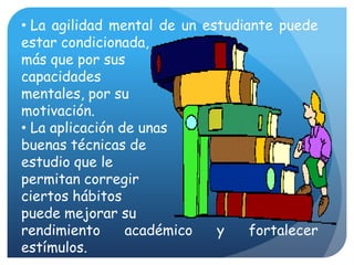  La agilidad mental de un estudiante puede estar condicionada, más que por sus capacidades mentales, por su motivación. La aplicación de unasbuenas técnicas de estudio que le permitan corregir ciertos hábitos puede mejorar su rendimiento académico y fortalecer estímulos.