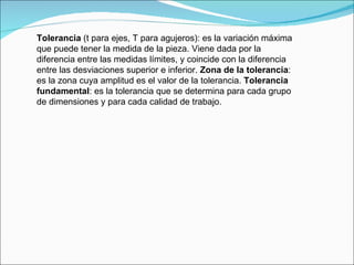 Tolerancia  (t para ejes, T para agujeros): es la variación máxima que puede tener la medida de la pieza. Viene dada por la diferencia entre las medidas límites, y coincide con la diferencia entre las desviaciones superior e inferior.  Zona de la tolerancia : es la zona cuya amplitud es el valor de la tolerancia.  Tolerancia fundamental : es la tolerancia que se determina para cada grupo de dimensiones y para cada calidad de trabajo.  