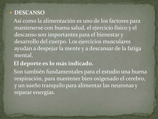DESCANSO   Así como la alimentación es uno de los factores para mantenerse con buena salud, el ejercicio físico y el descanso son importantes para el bienestar y desarrollo del cuerpo. Los ejercicios musculares ayudan a despejar la mente y a descansar de la fatiga mental.   El deporte es lo más indicado.   Son también fundamentales para el estudio una buena respiración, para mantener bien oxigenado el cerebro, y un sueño tranquilo para alimentar las neuronas y reparar energías.