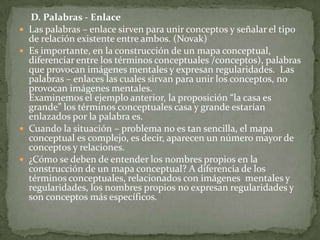     B. ¿Qué se entiende por concepto?El concepto es una regularidad en los acontecimientos o en los objetos, que se designan mediante un término. (Novak)¿Qué se entiende por objeto y acontecimiento?Cuando hablamos de objetos nos referimos a cualquier cosa que exista y pueda ser observada: perros, la lana, las estrellas, una silla… etc.Por acontecimiento se entiende como algo que sucede o pueda provocarse: el relámpago, un partido de fútbol, la educación, los mapas conceptuales, la fisión del átomo, los guerreros, … etc, son acontecimientos.Los conceptos desde la perspectiva que estamos presentando, son imágenes mentales que “provocan en nosotros las palabras o signos con los que expresamos regularidades”.  Las imágenes mentales poseen características comunes en todas las personas pero también tienen sus matices particulares, los conceptos no son iguales aunque utilicemos las mismas palabras.  El término coche no significa lo mismo para un campesino que para un corredor de fórmula 1, aunque use la misma palabra.