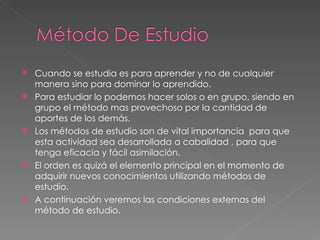 Cuando se estudia es para aprender y no de cualquier manera sino para dominar lo aprendido. Para estudiar lo podemos hacer solos o en grupo, siendo en grupo el método mas provechoso por la cantidad de aportes de los demás. Los métodos de estudio son de vital importancia  para que esta actividad sea desarrollada a cabalidad , para que tenga eficacia y fácil asimilación. El orden es quizá el elemento principal en el momento de adquirir nuevos conocimientos utilizando métodos de estudio. A continuación veremos las condiciones externas del método de estudio. 