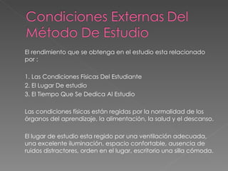 El rendimiento que se obtenga en el estudio esta relacionado por :  1. Las Condiciones Físicas Del Estudiante 2. El Lugar De estudio 3. El Tiempo Que Se Dedica Al Estudio Las condiciones físicas están regidas por la normalidad de los órganos del aprendizaje, la alimentación, la salud y el descanso. El lugar de estudio esta regido por una ventilación adecuada, una excelente iluminación, espacio confortable, ausencia de ruidos distractores, orden en el lugar, escritorio una silla cómoda. 