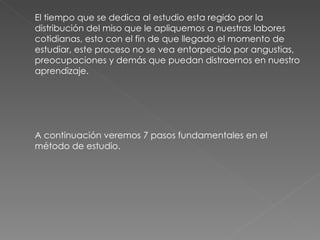 El tiempo que se dedica al estudio esta regido por la distribución del miso que le apliquemos a nuestras labores cotidianas, esto con el fin de que llegado el momento de estudiar, este proceso no se vea entorpecido por angustias, preocupaciones y demás que puedan distraernos en nuestro aprendizaje. A continuación veremos 7 pasos fundamentales en el método de estudio. 