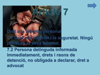 Article 7
Dret a la llibertat personal
7.1 Dret a la llibertat i la seguretat. Ningú
privat de la seva llibertat.
7.2 Persona detinguda informada
immediatament, drets i raons de
detenció, no obligada a declarar, dret a
advocat
 