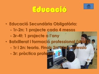 Educació
• Educació Secundària Obligatòria:
  - 1r-2n: 1 projecte cada 4 mesos
  - 3r-4t: 1 projecte a l’any
• Batxillerat i formació professional (unió):
  - 1r i 2n: teoria. Finals 2n: triar professió
  - 3r: pràctica professió
 