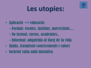 Les utopies:
• Aplicació     educació:
  - Formal: escoles, instituts, universitats…
  - No formal: cursos, acadèmies..
  - Informal: adquirida al llarg de la vida
• Ajuda, trasmissió coneixements i valors
• Societat culta amb iniciativa
 