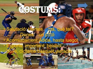 Costums:
• Salutació: Homes mà, què tal?
        Dones un petó
• Acomiadament:Adiós, hasta luego!
• Esports: important: beisbol.
  Boxe, ciclisme,bàsquet, natació
 