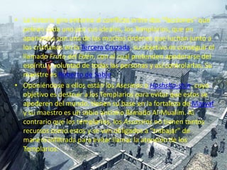 La historia gira entorno al conflicto entre dos "facciones" que pelean cada uno por sus ideales, los Templarios, que en apariencia son una de las muchas órdenes que luchan junto a los cristianos en la Tercera Cruzada, su objetivo es conseguir el llamado Fruto del Edén, con el cual pretenden apoderarse del espíritu y voluntad de todas las personas y así controlarlas. Su maestre es Roberto de Sable.Oponiéndose a ellos están los Asesinos o Hashsha-shin, cuyo objetivo es destruir a los Templarios para evitar que estos se apoderen del mundo, tienen su base en la fortaleza de Masyaf y su maestro es un sabio anciano llamado Al-Mualim. Al contrario que los templarios, los Assassins no tienen tantos recursos como estos y se ven obligados a "trabajar" de manera infiltrada para evitar llamar la atención de los Templarios.