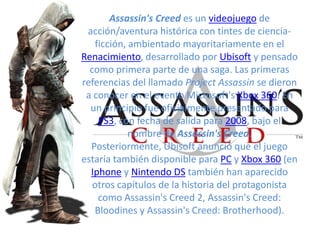 Assassin's Creed es un videojuego de acción/aventura histórica con tintes de ciencia-ficción, ambientado mayoritariamente en el Renacimiento, desarrollado por Ubisoft y pensado como primera parte de una saga. Las primeras referencias del llamado Project Assassin se dieron a conocer en el evento Microsoft'sXbox 360. En un principio fue oficialmente presentado para PS3, con fecha de salida para 2008, bajo el nombre de Assassin's Creed. Posteriormente, Ubisoft anunció que el juego estaría también disponible para PC y Xbox 360 (en Iphone y Nintendo DS también han aparecido otros capítulos de la historia del protagonista como Assassin's Creed 2, Assassin's Creed: Bloodines y Assassin's Creed: Brotherhood). 