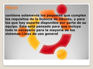 Universecontiene una amplia gama de programas, que pueden o no tener una licencia restringida, pero que no recibe apoyo por parte del equipo de Ubuntu sino por parte de la comunidad. Esto permite que los usuarios instalen toda clase de programas en el sistema guardándolos en un lugar aparte de los paquetes soportados: main y restricted