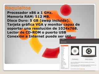 CD oficialesInstalación de escritorio (desktop): es el medio más usado por los usuarios ya que, al ser un LiveCD, permite probar Ubuntu sin hacer ningún cambio en el equipo y agrega una opción para instalarlo permanentemente más tarde.Instalación en servidores (server): permite instalar Ubuntu permanentemente en una computadora usada como servidor. No instala una interfaz gráfica de usuario por defecto.Instalación alternativa (alternate): facilita la creación de sistemas OEM pre-configurados, configuración automatizada de despliegues, actualización desde instalaciones anteriores sin acceso a la red, gestión de particiones LVM o RAID y la instalación en equipos con poca memoria RAM gracias al uso de un instalador a modo de texto.