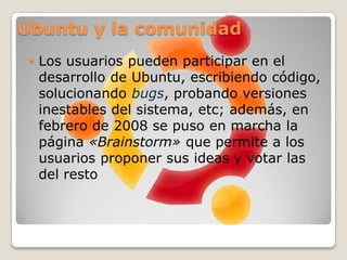 Ubuntu y la comunidadLos usuarios pueden participar en el desarrollo de Ubuntu, escribiendo código, solucionando bugs, probando versiones inestables del sistema, etc; además, en febrero de 2008 se puso en marcha la página «Brainstorm» que permite a los usuarios proponer sus ideas y votar las del restoEl software incluidoPosee una gran colección de aplicaciones para la configuración de todo el sistema, valiéndose principalmente de interfaces gráficas. El entorno de escritorio predeterminado de Ubuntu es GNOME y se sincroniza con sus liberacionesAplicaciones de UbuntuUbuntu es conocido por su facilidad de uso y las aplicaciones orientadas al usuario final. Las principales aplicaciones que trae Ubuntu son: navegador web MozillaFirefox, cliente de mensajería instantánea Empathy, cliente de redes sociales Gwibber, cliente para enviar y recibir correo Evolution, reproductor multimedia Totem, reproductor de música Rhythmbox, editor de vídeos PiTiVi, gestor y editor de fotos Shotwell, cliente y gestor de BitTorrentsTransmission, grabador de discos Brasero, suite ofimática Open Office, y el instalador central para buscar e instalar aplicaciones Centro de software de Ubuntu.