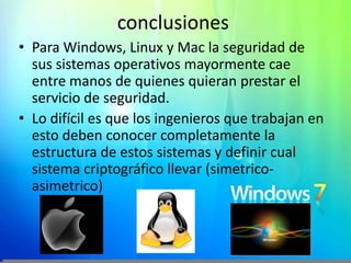 conclusionesPara Windows, Linux y Mac la seguridad de sus sistemas operativos mayormente cae entre manos de quienes quieran prestar el servicio de seguridad.Lo difícil es que los ingenieros que trabajan en esto deben conocer completamente la estructura de estos sistemas y definir cual sistema criptográfico llevar (simetrico-asimetrico)