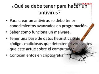 ¿Qué se debe tener para hacer un antivirus?Para crear un antivirus se debe tener conocimientos avanzados en programación.Saber como funciona un malware.Tener una base de datos heurística o de códigos maliciosos que detecten el virus antes que este actué sobre el computador.Conocimientos en criptografia