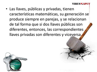 Las llaves, públicas y privadas, tienen características matemáticas, su generación se produce siempre en parejas, y se relacionan de tal forma que si dos llaves públicas son diferentes, entonces, las correspondientes llaves privadas son diferentes y viceversa. 
